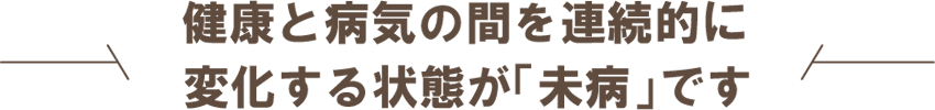 健康と病気の間を連続的に変化する状態が「未病」です