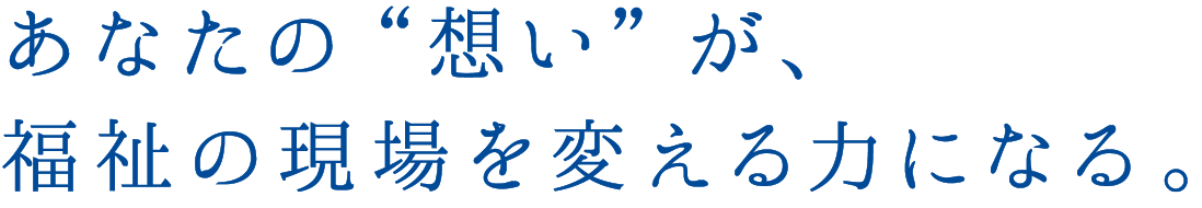 あなたの“想い”が、福祉の現場を変える力になる。
