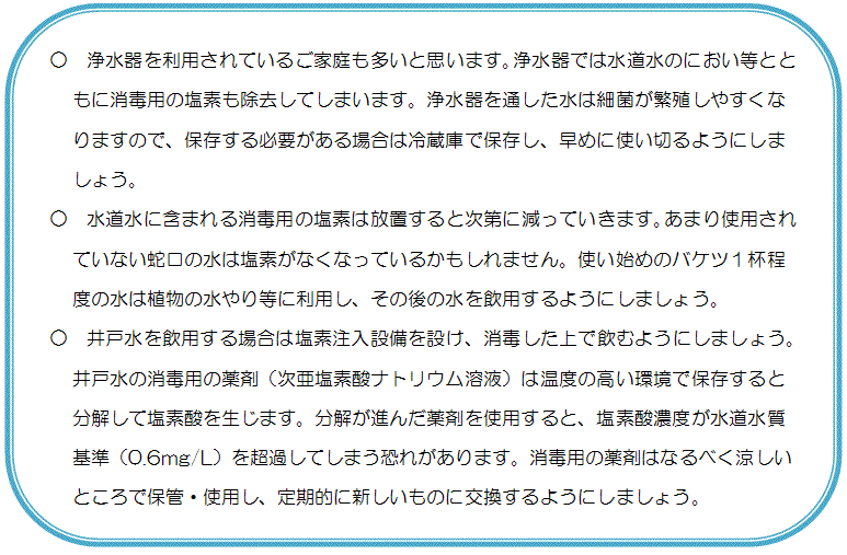 ○浄水器を利用されているご家庭も多いと思います。浄水器では水道水のにおい等とともに消毒用の塩素も除去してしまいます。浄水器を通した水は細菌が繁殖しやすくなりますので、保存する必要がある場合は冷蔵庫で保存し、早めに使い切るようにしましょう。○水道水に含まれる消毒用の塩素は放置すると次第に減っていきます。あまり使用されていない蛇口の水は塩素がなくなっているかもしれません。使い始めのバケツ１杯程度の水は植物の水やり等に利用し、その後の水を飲用するようにしましょう。○井戸水を飲用する場合は塩素注入設備を設け、消毒した上で飲むようにしましょう。井戸水の消毒用の薬剤（次亜塩素酸ナトリウム溶液）は温度の高い環境で保存すると分解して塩素酸を生じます。分解が進んだ薬剤を使用すると、塩素酸濃度が水道水質基準（0.6mg/L）を超過してしまう恐れがあります。消毒用の薬剤はなるべく涼しいところで保管・使用し、定期的に新しいものに交換するようにしましょう。