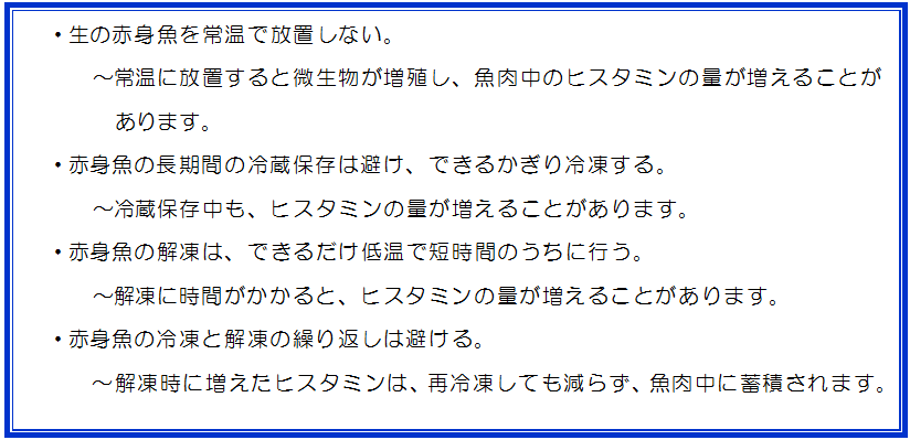 生の赤身魚を常温で放置しない。常温に放置すると微生物が増殖し、魚肉中のヒスタミンの量が増えることがあります。赤身魚の長期間の冷蔵保存は避け、できるかぎり冷凍する。冷蔵保存中も、ヒスタミンの量が増えることがあります。赤身魚の解凍は、できるだけ低温で短時間のうちに行う。解凍に時間がかかると、ヒスタミンの量が増えることがあります。赤身魚の冷凍と解凍の繰り返しは避ける。解凍時に増えたヒスタミンは、再冷凍しても減らず、魚肉中に蓄積されます。