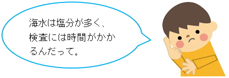 海水は塩分が多く、検査には時間がかかるんだって。