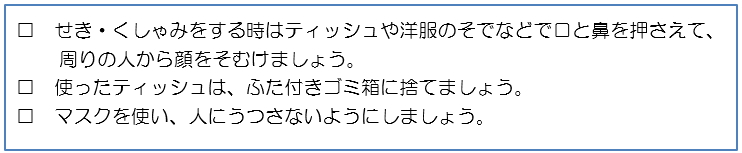 せき・くしゃみをする時はティッシュや洋服のそでなどで口と鼻を押さえて、周りの人から顔をそむけましょう。□使ったティッシュは、ふた付きゴミ箱に捨てましょう。□マスクを使い、人にうつさないようにしましょう。 