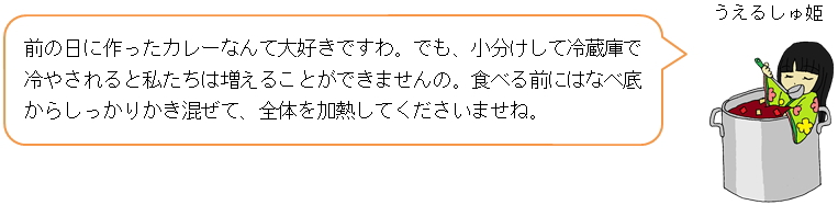 前の日に作ったカレーなんて大好きですわ。でも、小分けして冷蔵庫で冷やされると私たちは増えることができませんの。食べる前にはなべ底からしっかりかき混ぜて、全体を加熱してくださいませね。